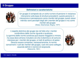 Il Gruppo
                                   Definizioni e caratteristiche
                           Un gruppo è composto da un certo numero di persone in reciproca
                             interazione sulla base di strutture precedenti; queste persone in
                           interazione si percepiscono come membri del gruppo; questi stessi
                            individui sono percepiti dagli altri (membri del gruppo o no) come
                                                    membri del gruppo
                                             (Doise, Deschamps, Mugny, 1977)


         L’aspetto distintivo dei gruppi sta nel fatto che i membri
              condividono delle norme riguardo a qualcosa.
    La gamma delle norme condivise può essere maggiore o minore,
     ma essa deve almeno includere ciò che è distintivo e di comune
     interesse per i membri del gruppo, si tratti di politica o di poker.
          Devono essere comprese, necessariamente, le norme
    concernenti i ruoli dei membri del gruppo, ruoli che sono collegati,
                  essendo definiti in termini di reciprocità
                                    (Newcomb, 1951)


Prof. Angelo R. Pennella
 