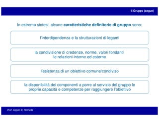 Il Gruppo (segue)




         In estrema sintesi, alcune caratteristiche definitorie di gruppo sono:


                              l’interdipendenza e la strutturazioni di legami


                           la condivisione di credenze, norme, valori fondanti
                                      le relazioni interne ed esterne


                              l’esistenza di un obiettivo comune/condiviso


                la disponibilità dei componenti a porre al servizio del gruppo le
                   proprie capacità e competenze per raggiungere l’obiettivo




Prof. Angelo R. Pennella
 