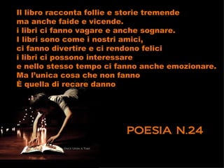 Il libro racconta follie e storie tremende
ma anche faide e vicende.
i libri ci fanno vagare e anche sognare.
I libri sono come i nostri amici,
ci fanno divertire e ci rendono felici
i libri ci possono interessare
e nello stesso tempo ci fanno anche emozionare.
Ma l’unica cosa che non fanno
È quella di recare danno




                         POESIA N.24
 