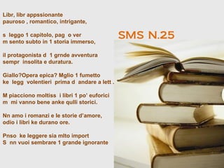 Libr, libr appssionante
pauroso , romantico, intrigante,

s leggo 1 capitolo, pag o ver
m sento subto in 1 storia immerso,
                                             SMS N.25
il protagonista d 1 grnde avventura
sempr insolita e duratura.

Giallo?Opera epica? Mglio 1 fumetto
ke legg volentieri prima d andare a lett .

M piacciono moltiss i libri 1 po’ euforici
m mi vanno bene anke qulli storici.

Nn amo i romanzi e le storie d’amore,
odio i libri ke durano ore.

Pnso ke leggere sia mlto import
S nn vuoi sembrare 1 grande ignorante
 