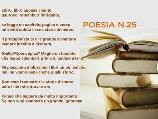 Libro, libro appassionante
pauroso, romantico, intrigante,

se leggo un capitolo, pagina o verso
mi sento subito in una storia immerso,
                                             POESIA N.25
il protagonista di una grande avventura
sempre insolita e duratura.

Giallo?Opera epica? Meglio un fumetto
che leggo volentieri prima di andare a letto.

Mi piacciono moltissimo i libri un po’ euforici
ma mi vanno bene anche quelli storici.

Non amo i romanzi e le storie d’amore,
odio i libri che durano ore.

Penso che leggere sia molto importante
Se non vuoi sembrare un grande ignorante
 