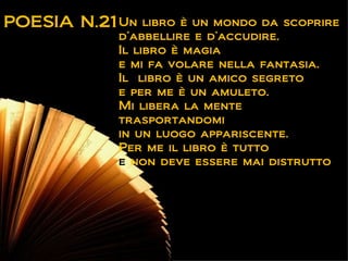 POESIA N.21 Un   libro è un mondo da scoprire
            d’abbellire e d’accudire.
            Il libro è magia
            e mi fa volare nella fantasia.
            Il libro è un amico segreto
            e per me è un amuleto.
            Mi libera la mente
            trasportandomi
            in un luogo appariscente.
            Per me il libro è tutto
            e non deve essere mai distrutto.
 