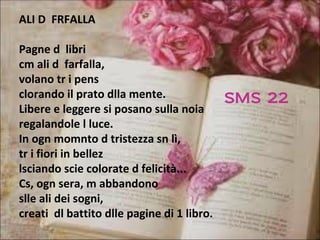 ALI D FRFALLA

Pagne d libri
cm ali d farfalla,
volano tr i pens
clorando il prato dlla mente.             SMS 22
Libere e leggere si posano sulla noia
regalandole l luce.
In ogn momnto d tristezza sn lì,
tr i fiori in bellez
lsciando scie colorate d felicità...
Cs, ogn sera, m abbandono
slle ali dei sogni,
creati dl battito dlle pagine di 1 libro.
 