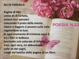ALI DI FARFALLA

Pagine di libri
come ali di farfalla,
volano tra i pensieri
colorando il prato della mente.
                                         POESIA N.22
Libere e leggere si posano sulla noia
regalandole la luce.
In ogni momento di tristezza sono lì,
tra i fiori in bellezza
lasciando scie colorate di felicità...
Cosi, ogni sera, mi abbandono
sulle ali dei sogni,
creati dal battito delle pagine di un libro.
 