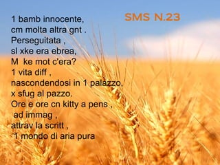 1 bamb innocente,           SMS N.23
cm molta altra gnt .
Perseguitata ,
sl xke era ebrea,
M ke mot c'era?
1 vita diff ,
nascondendosi in 1 palazzo,
x sfug al pazzo.
Ore e ore cn kitty a pens ,
 ad immag ,
attrav la scritt ,
 1 mondo di aria pura
 