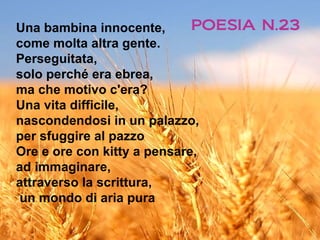 Una bambina innocente,       POESIA N.23
come molta altra gente.
Perseguitata,
solo perché era ebrea,
ma che motivo c'era?
Una vita difficile,
nascondendosi in un palazzo,
per sfuggire al pazzo
Ore e ore con kitty a pensare,
ad immaginare,
attraverso la scrittura,
un mondo di aria pura
 