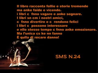 Il libro racconta follie e storie tremende
ma anke faide e vicende.
i libri c fnno vagare e anke sognare.
I libri sn cm i nostri amici,
c fnno divertire e c rendono felici
i libri c possono interessare
e nllo stesso tempo c fnno anke emozionare.
Ma l’unica cs ke nn fanno
È qulla di recare danno!




                    SMS N.24
 