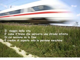 Il viaggio della vita
E’ come il treno che percorre una strada infinita
Di cui nessuno sa la fine
E credon di saperlo solo le persone meschine
 
