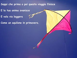 Sappi che prima o poi questo viaggio finisce

E la tua anima svanisce

E vola via leggera

Come un aquilone in primavera.
 