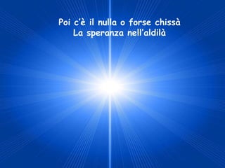 Poi c’è il nulla o forse chissà
    La speranza nell’aldilà
 