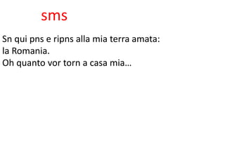 sms
Sn qui pns e ripns alla mia terra amata:
la Romania.
Oh quanto vor torn a casa mia…
 