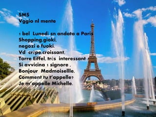 SMS
Vggio nl mente

1 bel Lunedì sn andata a Paris
Shopping,gioki,
negozi e fuoki.
Vd crèpe,croissant,
Torre Eiffel, très interessant .
Si avvicina 1 signore ,
Bonjour Madmoisellle,
Comment tu t’appelle?
Je m’appelle Michelle.
 