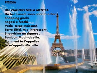 POESIA

UN VIAGGIO NELLA MENTEA
Un bel Lunedì sono andata a Paris
Shopping,giochi,
negozi e fuochi.
Vedo crèpe,croissant,
Torre Eiffel, très interessant .
Si avvicina un signore ,
Bonjour Madmoisellle,
Comment tu t’appelle?
Je m’appelle Michelle.
.
 