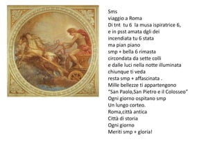 Sms
viaggio a Roma
Di tnt tu 6 la musa ispiratrice 6,
e in psst amata dgli dei
incendiata tu 6 stata
ma pian piano
smp + bella 6 rimasta
circondata da sette colli
e dalle luci nella notte illuminata
chiunque ti veda
resta smp + affascinata .
Mille bellezze ti appartengono
“San Paolo,San Pietro e il Colosseo”
Ogni giorno ospitano smp
Un lungo corteo.
Roma,città antica
Città di storia
Ogni giorno
Meriti smp + gloria!
 
