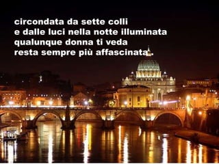 circondata da sette colli
e dalle luci nella notte illuminata
qualunque donna ti veda
resta sempre più affascinata .
 