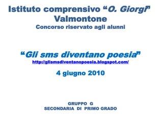 Istituto comprensivo “O. Giorgi”
           Valmontone
      Concorso riservato agli alunni




  “Gli sms diventano poesia”
     http://glismsdiventanopoesia.blogspot.com/

               4 giugno 2010



                  GRUPPO G
          SECONDARIA DI PRIMO GRADO
 