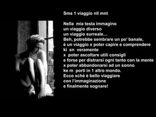 Sms 1 viaggio nll mnt

Nella mia testa immagino
un viaggio diverso
un viaggio surreale…
Beh, potrebbe sembrare un po’ banale,
è un viaggio x poter capire e comprendere
ki sn veramente
x poter ascoltare utili consigli
e forse per distrarsi ogni tanto con la mente
x poter abbandonarsi ad un sonno
ke m porti in 1 altro mondo.
Ecco xché è bello viaggiare
con l’immaginazione
e finalmente sognare!
 