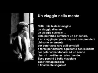 Un viaggio nella mente

Nella mia testa immagino
un viaggio diverso
un viaggio surreale …
Beh, potrebbe sembrare un po’ banale,
è un viaggio per poter capire e comprendere
chi sono veramente
per poter ascoltare utili consigli
e forse per distrarsi ogni tanto con la mente
per poter abbandonarsi ad un sonno
che mi porti in un altro mondo.
Ecco perché è bello viaggiare
con l’immaginazione
e finalmente sognare!
 