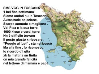 SMS VGG IN TOSCANA
1 bel fine settimana
Siamo andati su in Toscana
Autostrade,colazione,
Scarpe comode e maglione .
Vd Pisa e la sua torre
1000 kiese e verdi terre
Nn è difficile trovare
Il posto giusto x riposare .
“Poggio ai lupi” , sta nel bosco
Ma alla fine , lo riconosco,
io ricordo qll gita
xk la mattina sn finita
cn mia grande felicità
nel lettone di mamma e papà
 