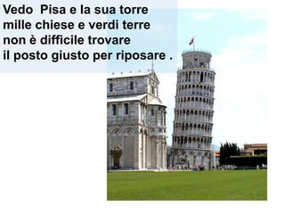 Vedo Pisa e la sua torre
mille chiese e verdi terre
non è difficile trovare
il posto giusto per riposare .
 