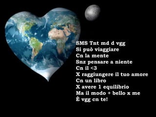 SMS Tnt md d vgg
Si può viaggiare
Cn la mente
Snz pensare a niente
Cn il <3
X raggiungere il tuo amore
Cn un libro
X avere 1 equilibrio
Ma il modo + bello x me
È vgg cn te!
 