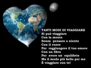 TANTI MODI DI VIAGGIARE
Si può viaggiare
Con la mente
Senza pensare a niente
Con il cuore
Per raggiungere il tuo amore
Con un libro
Per avere un equilibrio
Ma il modo più bello per me
È viaggiare con te!
 