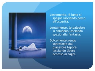 Lievemente, il lume si
  spegne lasciando posto
  all'oscurità.
Lentamente, le palpebre
  si chiudono lasciando
  spazio alla fantasia.
Dolcemente,vengo
  soprafatto dal
  piacevole tepore
  lasciando libero
  accesso ai sogni.
 