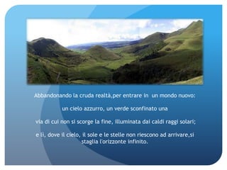 Abbandonando la cruda realtà,per entrare in un mondo nuovo:

           un cielo azzurro, un verde sconfinato una

via di cui non si scorge la fine, illuminata dai caldi raggi solari;

e lì, dove il cielo, il sole e le stelle non riescono ad arrivare,si
                    staglia l'orizzonte infinito.
 