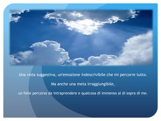 Una vista suggestiva, un'emozione indescrivibile che mi percorre tutto.

                   Ma anche una meta irraggiungibile,

un folle percorso da intraprendere e qualcosa di immenso al di sopra di me.
 
