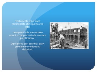Tristemente mi è stato
  rammentato che questa è la
             vita:

   rassegnarsi alle sue subdole
azioni,e compiacersi alle sue rare
          gratificazioni.

 Ogni giorno duri sacrifici, gravi
    problemi e sconfortanti
           delusioni.
 