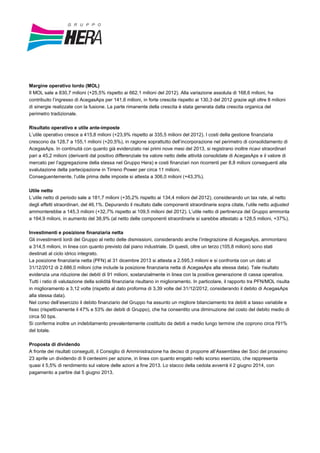 Margine operativo lordo (MOL)
Il MOL sale a 830,7 milioni (+25,5% rispetto ai 662,1 milioni del 2012). Alla variazione assoluta di 168,6 milioni, ha
contribuito l’ingresso di AcegasAps per 141,6 milioni, in forte crescita rispetto ai 130,3 del 2012 grazie agli oltre 8 milioni
di sinergie realizzate con la fusione. La parte rimanente della crescita è stata generata dalla crescita organica del
perimetro tradizionale.
Risultato operativo e utile ante-imposte
L’utile operativo cresce a 415,8 milioni (+23,9% rispetto ai 335,5 milioni del 2012). I costi della gestione finanziaria
crescono da 128,7 a 155,1 milioni (+20,5%), in ragione soprattutto dell’incorporazione nel perimetro di consolidamento di
AcegasAps. In continuità con quanto già evidenziato nei primi nove mesi del 2013, si registrano inoltre ricavi straordinari
pari a 45,2 milioni (derivanti dal positivo differenziale tra valore netto delle attività consolidate di AcegasAps e il valore di
mercato per l’aggregazione della stessa nel Gruppo Hera) e costi finanziari non ricorrenti per 8,8 milioni conseguenti alla
svalutazione della partecipazione in Tirreno Power per circa 11 milioni.
Conseguentemente, l’utile prima delle imposte si attesta a 306,0 milioni (+43,3%).
Utile netto
L’utile netto di periodo sale a 181,7 milioni (+35,2% rispetto ai 134,4 milioni del 2012), considerando un tax rate, al netto
degli effetti straordinari, del 46,1%. Depurando il risultato dalle componenti straordinarie sopra citate, l’utile netto adjusted
ammonterebbe a 145,3 milioni (+32,7% rispetto ai 109,5 milioni del 2012). L’utile netto di pertinenza del Gruppo ammonta
a 164,9 milioni, in aumento del 38,9% (al netto delle componenti straordinarie si sarebbe attestato a 128,5 milioni, +37%).
Investimenti e posizione finanziaria netta
Gli investimenti lordi del Gruppo al netto delle dismissioni, considerando anche l’integrazione di AcegasAps, ammontano
a 314,5 milioni, in linea con quanto previsto dal piano industriale. Di questi, oltre un terzo (105,8 milioni) sono stati
destinati al ciclo idrico integrato.
La posizione finanziaria netta (PFN) al 31 dicembre 2013 si attesta a 2.595,3 milioni e si confronta con un dato al
31/12/2012 di 2.686,0 milioni (che include la posizione finanziaria netta di AcegasAps alla stessa data). Tale risultato
evidenzia una riduzione dei debiti di 91 milioni, sostanzialmente in linea con la positiva generazione di cassa operativa.
Tutti i ratio di valutazione della solidità finanziaria risultano in miglioramento. In particolare, il rapporto tra PFN/MOL risulta
in miglioramento a 3,12 volte (rispetto al dato proforma di 3,39 volte del 31/12/2012, considerando il debito di AcegasAps
alla stessa data).
Nel corso dell’esercizio il debito finanziario del Gruppo ha assunto un migliore bilanciamento tra debiti a tasso variabile e
fisso (rispettivamente il 47% e 53% dei debiti di Gruppo), che ha consentito una diminuzione del costo del debito medio di
circa 50 bps.
Si conferma inoltre un indebitamento prevalentemente costituito da debiti a medio lungo termine che coprono circa l'91%
del totale.
Proposta di dividendo
A fronte dei risultati conseguiti, il Consiglio di Amministrazione ha deciso di proporre all’Assemblea dei Soci del prossimo
23 aprile un dividendo di 9 centesimi per azione, in linea con quanto erogato nello scorso esercizio, che rappresenta
quasi il 5,5% di rendimento sul valore delle azioni a fine 2013. Lo stacco della cedola avverrà il 2 giugno 2014, con
pagamento a partire dal 5 giugno 2013.
 