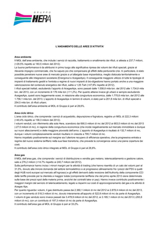 L’ANDAMENTO DELLE AREE D’ATTIVITA’
Area ambiente
Il MOL dell’area ambiente, che include i servizi di raccolta, trattamento e smaltimento dei rifiuti, si attesta a 237,7 milioni,
(+29,5% rispetto ai 183,5 milioni del 2012).
La buona performance è da attribuirsi in primo luogo alla significativa ripresa dei volumi dei rifiuti speciali, grazie al
rilevante impegno commerciale, che ha saputo più che compensare gli effetti della perdurante crisi. In particolare, è stato
possibile penetrare nuove aree di mercato grazie a un’allargata base impiantistica, meglio dislocata territorialmente e
conseguente alle integrazioni societarie (Energonut e AcegasAps). Il conseguente maggiore utilizzo di tutte le tipologie di
impianti di trattamento gestiti e l’entrata a regime di nuovi impianti di bio-digestione hanno portato anche a una maggiore
valorizzazione del contenuto energetico dei rifiuti, salita a 1,05 Twh (+47,8% rispetto al 2012).
I rifiuti speciali trattati, escludendo l’apporto di AcegasAps, sono passati dalle 1.558,8 mila ton. del 2012 alle 1.734,8 mila
ton. del 2013, con un incremento di 176 mila ton (+11,2%). Per quanto attiene invece gli urbani e sempre escludendo
AcegasAps, questi sono leggermente scesi, in relazione alla congiuntura economica, dalle 1.770,6 mila ton. del 2012 alle
1.756,1 mila ton. del 2013. L’apporto di AcegasAps in termini di volumi, è stato pari a 201,8 mila ton. di rifiuti speciali e
254,5 mila ton. di rifiuti urbani.
Il contributo dell’area ambiente al MOL di Gruppo è pari al 28,6%.
Area ciclo idrico
L’area ciclo idrico, che comprende i servizi di acquedotto, depurazione e fognatura, registra un MOL di 222,3 milioni
(+40,4% rispetto ai 158,3 milioni del 2012).
I volumi venduti, con riferimento alla sola Hera, scendono dai 690,5 milioni di mc del 2012 ai 663,0 milioni di mc del 2013
(-27,5 milioni di mc), in ragione della congiuntura economica (che incide negativamente sul mercato immobiliare e dunque
sui nuovi allacciamenti) e della maggiore piovosità dell’anno. L’apporto di AcegasAps è risultato di 132,7 milioni di mc,
dunque i volumi complessivamente venduti risultano in crescita a 795,7 milioni di mc.
Hanno impattato positivamente sul margine sia l’ulteriore recupero di efficienza operativa, che la progressiva entrata a
regime del nuovo sistema tariffario nella sua fase transitoria, che prevede la convergenza verso una piena copertura dei
costi.
Il contributo dell’area ciclo idrico integrato al MOL di Gruppo è pari al 26,8%.
Area gas
Il MOL dell’area gas, che comprende i servizi di distribuzione e vendita gas metano, teleriscaldamento e gestione calore,
sale a 276,2 milioni (+14,7% rispetto ai 240,7 milioni del 2012).
Sulla performance hanno inciso i minori margini per le attività di trading (che hanno risentito di un calo dei volumi pari al
31,5%, dovuto alla minore domanda del settore termoelettrico e al progressivo allineamento fra i prezzi del PSV e quelli
degli HUB nord europei sul mercato all’ingrosso) e gli effetti derivanti dalla revisione dell’Authority della componente CCI
delle tariffe previste per la clientela a maggior tutela (componente tariffaria che dal primo aprile 2013 viene determinata
sulla base dei prezzi spot della materia prima, anziché dei contratti take or pay). Hanno invece contribuito positivamente i
maggiori margini del servizio di teleriscaldamento, legato a risparmi sui costi di approvvigionamento del gas e le attività di
Acegas Aps.
Per quanto riguarda i volumi, il gas distribuito passa dai 2.360,1 milioni di mc del 2012 ai 2.878,4 milioni di mc del 2013,
con un incremento di 518,3 milioni di mc, dovuto interamente all’apporto di 522,8 milioni di mc da parte di AcegasAps.
I volumi di gas venduto sono invece passati dai 3.478,9 milioni di mc del 2012, ai 3.185,1 milioni di mc del 2013 (-293,8
milioni di mc), con un contributo di 197,3 milioni di mc da parte di AcegasAps.
Il contributo dell’area gas al MOL di Gruppo è pari al 33,2%.
 