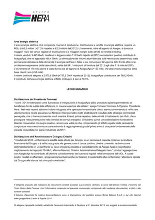 Area energia elettrica
L’area energia elettrica, che comprende i servizi di produzione, distribuzione e vendita di energia elettrica, registra un
MOL di 85,5 milioni (+37,3% rispetto ai 62,3 milioni del 2012). L’incremento, oltre all’apporto di Acegas, è dovuto ai
maggiori ricavi dei servizi regolati di distribuzione e ai maggiori margini sulle attività di vendita e trading.
I volumi venduti, 9.425 Gw/h, risultano in leggero calo (-110 Gw/h rispetto al 2012) nonostante il positivo contributo di
AcegasAps, che ha apportato 499,4 Gw/h. La diminuzione dei volumi ascrivibile alla sola Hera è stata determinata dalla
permanente debolezza della domanda di energia elettrica in Italia, a cui comunque il Gruppo ha fatto fronte attraverso
un’ulteriore espansione della base clienti, salita dai 541,1mila punti di fornitura del 2012 agli oltre 719 mila del 2013.
L’incremento di 178 mila clienti è stato dovuto sia all’apporto di AcegasAps (+120 mila) che alla crescita organica della
base clienti Hera (+58 mila).
I volumi distribuiti salgono a 2.970,6 Gw/h (+737,2 Gw/h rispetto al 2012). AcegasAps contribuisce per 769,2 Gw/h.
Il contributo dell’area energia elettrica al MOL di Gruppo è pari al 10,3%.
LE DICHIARAZIONI
Dichiarazione del Presidente Tommasi
“I conti 2013 evidenziano come il processo di integrazione di AcegasAps abbia proceduto spedito permettendo di
beneficiare fin da subito delle efficienze, in misura superiore alle attese”, spiega Tomaso Tommasi di Vignano, Presidente
Hera. “Nei mesi recenti abbiamo inoltre sviluppato altre operazioni straordinarie che ci stanno consentendo di rafforzare
ulteriormente la nostra presenza nel Nordest. Ritengo inoltre molto soddisfacenti i risultati delle strategie commerciali
perseguite, che ci hanno consentito sia di invertire il trend, prima negativo, delle attività di trattamento dei rifiuti, che a
proseguire nella penetrazione nella vendita dei servizi energetici. Chiudiamo quindi con soddisfazione l’undicesimo
bilancio consecutivo con segno positivo, ancora una volta più che compensando gli effetti negativi della persistente
congiuntura macro-economica e consuntivando il raggiungimento già dal primo anno di una parte fondamentale della
crescita prospettata nel piano Industriale al 2017”.
Dichiarazione dell’Amministratore Delegato Chiarini
“I risultati del 2013 confermano la solidità delle attività del Gruppo, in un percorso di crescita continua; la struttura
finanziaria del Gruppo si è rafforzata grazie alla generazione di cassa positiva, che ha consentito la diminuzione
dell’indebitamento (in un confronto su base omogenea rispetto al consolidamento di Acegas Aps) e il significativo
miglioramento del rapporto Pfn/Mol”, afferma Maurizio Chiarini, Amministratore Delegato Hera.“. Anche l’aggregazione
con AcegasAps ha contribuito all’ulteriore consolidamento dei business regolati nella formazione del MOL. A questi
positivi risultati si affiancano i progressi consuntivati anche nel bilancio di sostenibilità che confermano l’attenzione riposta
dal Gruppo alle istanze dei principali stakeholder”.
Il dirigente preposto alla redazione dei documenti contabili societari, Luca Moroni, dichiara, ai sensi dell’articolo 154-bis, 2°comma del
Testo Unico della Finanza, che l’informativa contenuta nel presente comunicato corrisponde alle risultanze documentali, ai libri e alle
scritture contabili.
Il bilancio d’esercizio la relativa documentazione sono a disposizione del pubblico presso Borsa Italiana S.p.A. e sul sito internet
www.gruppohera.it, entro il 4 aprile 2014.
Si allegano i prospetti contabili, estratti dal Resoconto Intermedio di Gestione al 31 dicembre 2013, non soggetti a revisione contabile.
 