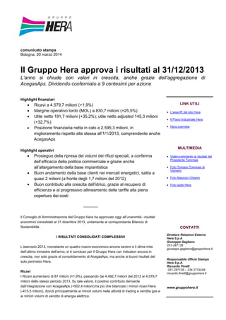 comunicato stampa
Bologna, 20 marzo 2014
Il Gruppo Hera approva i risultati al 31/12/2013
L’anno si chiude con valori in crescita, anche grazie dell’aggregazione di
AcegasAps. Dividendo confermato a 9 centesimi per azione
Highlight finanziari
• Ricavi a 4.579,7 milioni (+1,9%)
• Margine operativo lordo (MOL) a 830,7 milioni (+25,5%)
• Utile netto 181,7 milioni (+35,2%); utile netto adjusted 145,3 milioni
(+32,7%)
• Posizione finanziaria netta in calo a 2.595,3 milioni, in
miglioramento rispetto alla stessa all’1/1/2013, comprendente anche
AcegasAps
Highlight operativi
• Prosieguo della ripresa dei volumi dei rifiuti speciali, a conferma
dell’efficacia della politica commerciale e grazie anche
all’allargamento della base impiantistica
• Buon andamento della base clienti nei mercati energetici, salita a
quasi 2 milioni (a fronte degli 1,7 milioni del 2012)
• Buon contributo alla crescita dell’idrico, grazie al recupero di
efficienza e al progressivo allineamento delle tariffe alla piena
copertura dei costi
-------------
Il Consiglio di Amministrazione del Gruppo Hera ha approvato oggi all’unanimità i risultati
economici consolidati al 31 dicembre 2013, unitamente al corrispondente Bilancio di
Sostenibilità.
I RISULTATI CONSOLIDATI COMPLESSIVI
L’esercizio 2013, nonostante un quadro macro-economico ancora severo e il clima mite
dell’ultimo trimestre dell’anno, si è concluso per il Gruppo Hera con indicatori ancora in
crescita, non solo grazie al consolidamento di AcegasAps, ma anche ai buoni risultati del
solo perimetro Hera.
Ricavi
I Ricavi aumentano di 87 milioni (+1,9%), passando dai 4.492,7 milioni del 2012 ai 4.579,7
milioni dello stesso periodo 2013. Su tale valore, il positivo contributo derivante
dall’integrazione con AcegasAps (+502,4 milioni) ha più che bilanciato i minori ricavi Hera
(-415,5 milioni), dovuti principalmente ai minori volumi nelle attività di trading e vendita gas e
ai minori volumi di vendita di energia elettrica.
LINK UTILI
• L'area IR del sito Hera
• Il Piano Industriale Hera
• Hera overview
MULTIMEDIA
• Video-commento ai risultati del
Presidente Tommasi
• Foto Tomaso Tommasi di
Vignano
• Foto Maurizio Chiarini
• Foto sede Hera
CONTATTI
Direttore Relazioni Esterne
Hera S.p.A.
Giuseppe Gagliano
051-287138
giuseppe.gagliano@gruppohera.it
Responsabile Ufficio Stampa
Hera S.p.A.
Riccardo Finelli
051-287138 – 334.3719248
riccardo.finelli@gruppohera.it
www.gruppohera.it
 