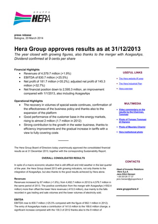 press release
Bologna, 20 March 2014
Hera Group approves results as at 31/12/2013
The year closed with growing figures, also thanks to the merger with AcegasAps.
Dividend confirmed at 9 cents per share
Financial Highlights
• Revenues of 4,579.7 million (+1.9%)
• EBITDA of 830.7 million (+25.5%)
• Net profit of 181.7 million (+35.2%); adjusted net profit of 145.3
million (+32.7%)
• Net financial position down to 2,595.3 million, an improvement
compared with 1/1/2013, also including AcegasAps
Operational Highlights
• The recovery in volumes of special waste continues, confirmation of
the effectiveness of the business policy and thanks also to the
expansion of the platform
• Good performance of the customer base in the energy markets,
rising to almost 2 million (1.7 million in 2012)
• Strong contribution to the growth in the water business, thanks to
efficiency improvements and the gradual increase in tariffs with a
view to fully covering costs
-------------
The Hera Group Board of Directors today unanimously approved the consolidated financial
results as at 31 December 2013, together with the corresponding Sustainability Report.
OVERALL CONSOLIDATED RESULTS
In spite of a macro economic situation that is still difficult and mild weather in the last quarter
of the year, the Hera Group closed 2013 with growing indicators, not only thanks to the
integration of AcegasAps, but also thanks to the good results achieved by Hera alone.
Revenues
Revenues increased by 87 million (+1.9%), from 4,492.7 million in 2012 to 4,579.7 million in
the same period of 2013. The positive contribution from the merger with AcegasAps (+502.4
million) more than offset the lower Hera revenues (-415.5 million), due mainly to the falls
recorded in gas trading and sale volumes and the lower volumes of electricity sold.
EBITDA
EBITDA rose to 830.7 million (+25.5% compared with the figure of 662.1 million in 2012).
The entry of AcegasAps made a contribution of 141.6 million to the 168.6 million change, a
significant increase compared with the 130.3 of 2012 thanks also to the 8 million of
USEFUL LINKS
• The Hera website IR area
• The Hera Industrial Plan
• Hera overview
MULTIMEDIA
• Video commentary on the
results by the Chairman,
Tommasi
• Photo of Tomaso Tommasi
di Vignano
• Photo of Maurizio Chiarini
• Hera institutional photo
CONTACTS
Head of Investor Relations
Hera S.p.A.
Jens Klint Hansen
+39 05128 77 37
jens.hansen@gruppohera.it
www.gruppohera.it
 