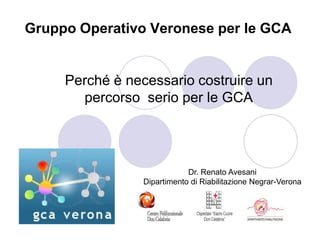 Gruppo Operativo Veronese per le GCA


     Perché è necessario costruire un
       percorso serio per le GCA




                             Dr. Renato Avesani
                 Dipartimento di Riabilitazione Negrar-Verona
 