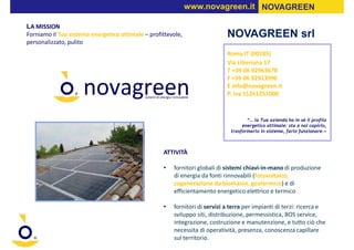 www.novagreen.it NOVAGREEN

LA MISSION
Forniamo il Tuo sistema energetico ottimale – profittevole,                 NOVAGREEN srl
personalizzato, pulito
                                                                            Roma IT (00185)
                                                                            Via Liberiana 17
                                                                            T +39 06 92963678
                                                                            F +39 06 92913996
                                                                            E info@novagreen.it
                                                                            P. Iva 11261251000


                                                                                    “… la Tua azienda ha in sé il profilo
                                                                                  energetico ottimale: sta a noi capirlo,
                                                                             trasformarlo in sistema, farlo funzionare.»



                                                   ATTIVITÀ

                                                   •   fornitori globali di sistemi chiavi-in-mano di produzione
                                                       di energia da fonti rinnovabili (fotovoltaico,
                                                       cogenerazione da biomasse, geotermico) e di
                                                       efficientamento energetico elettrico e termico

                                                   •   fornitori di servizi a terra per impianti di terzi: ricerca e
                                                       sviluppo siti, distribuzione, permessistica, BOS service,
                                                       integrazione, costruzione e manutenzione, e tutto ciò che
                                                       necessita di operatività, presenza, conoscenza capillare
                                                       sul territorio.
 