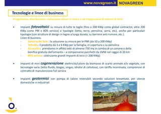 www.novagreen.it NOVAGREEN

Tecnologie e linee di business
Progettiamo, distribuiamo, realizziamo chiavi-in-mano o ad integrazione di sistemi di terzi:

•     Impianti fotovoltaici su misura di tutte le taglie (fino a 200 KWp come global contractor, oltre 200
      KWp come PM e BOS service) e tipologie (tetto, terra, pensilina, serra, etc), anche per particolari
      tipologie (con strutture di design in legno a lunga durata, su barriere anti-rumore, etc.).
      Linee di business:
      -     Sartoria del Sole : la soluzione su misura per le PMI (da 10 a 200 KWp)
      -     Tettoblu: il prodotto da 3 e 6 KWp per la famiglia, in copertura o su pensilina
      -     Amacablu: prendiamo in affitto tetti di almeno 750 mq in cambio di un canone o della
            bonifica gratuita dell’amianto – e componiamo pacchetti da 1MW nel raggio di 20 km
      -     BOS service: costruiamo grandi impianti di terzi (> 200 KWp)

•     Impianti di mini cogenerazione elettricità/calore da biomasse di scarto animale e/o vegetale, con
      tecnologie varie (letto fluido, biogas, singas, idrolisi di cellulosa), con tariffa incentivata, comprensivi di
      contratto di manutenzione full service

•     Impianti geotermici con pompa di calore reversibili secondo soluzioni brevettate, per utenze
      domestiche e industriali
 