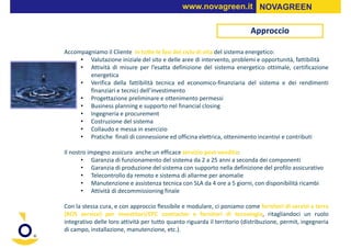 www.novagreen.it NOVAGREEN

                                                                          Approccio

Accompagniamo il Cliente in tutte le fasi del ciclo di vita del sistema energetico:
     • Valutazione iniziale del sito e delle aree di intervento, problemi e opportunità, fattibilità
     • Attività di misure per l’esatta definizione del sistema energetico ottimale, certificazione
        energetica
     • Verifica della fattibilità tecnica ed economico-finanziaria del sistema e dei rendimenti
        finanziari e tecnici dell’investimento
     • Progettazione preliminare e ottenimento permessi
     • Business planning e supporto nel financial closing
     • Ingegneria e procurement
     • Costruzione del sistema
     • Collaudo e messa in esercizio
     • Pratiche finali di connessione ed officina elettrica, ottenimento incentivi e contributi

Il nostro impegno assicura anche un efficace servizio post-vendita:
       • Garanzia di funzionamento del sistema da 2 a 25 anni a seconda dei componenti
       • Garanzia di produzione del sistema con supporto nella definizione del profilo assicurativo
       • Telecontrollo da remoto e sistema di allarme per anomalie
       • Manutenzione e assistenza tecnica con SLA da 4 ore a 5 giorni, con disponibilità ricambi
       • Attività di decommissioning finale

Con la stessa cura, e con approccio flessibile e modulare, ci poniamo come fornitori di servizi a terra
(BOS service) per investitori/EPC contractor e fornitori di tecnologia, ritagliandoci un ruolo
integrativo delle loro attività per tutto quanto riguarda il territorio (distribuzione, permit, ingegneria
di campo, installazione, manutenzione, etc.).
 