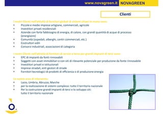 www.novagreen.it NOVAGREEN

                                                                                          Clienti
I nostri Clienti nell’attività di fornitori globali di sistemi chiavi-in-mano sono:
•      Piccole e medie imprese artigiane, commerciali, agricole
•      Investitori privati residenziali
•      Aziende con forte fabbisogno di energia, di calore, con grandi quantità di acque di processo
       (energivore)
•      Comunità (ospedali, alberghi, centri commerciali, etc.)
•      Costruttori edili
•      Consorzi industriali, associazioni di categoria

I nostri Clienti nell’attività di fornitori di servizi a terra per grandi impianti di terzi sono:
•      EPC di impianti da fonti rinnovabili
•      Soggetti con asset immobiliari o con siti di rilevante potenziale per produzione da fonte rinnovabile
•      Investitori privati e istituzionali
•      Imprese stradali, enti gestori di strade
•      Fornitori tecnologici di prodotti di efficienza o di produzione energia

Le nostre aree di intervento:
•     Lazio, Umbria, Abruzzo, Marche
•     per la realizzazione di sistemi complessi: tutto il territorio nazionale
•     Per la costruzione grandi impianti di terzi e lo sviluppo siti:
      tutto il territorio nazionale
 