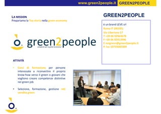 www.green2people.it GREEN2PEOPLE


LA MISSION                                                GREEN2PEOPLE
Prepariamo la Tua storia nella green economy
                                                          è un brand LEVE srl
                                                          Roma IT (00185)
                                                          Via Liberiana 17
                                                          T +39 06 92963678
                                                          F +39 06 92913996
                                                          E noigreen@green2people.it
                                                          P. Iva 10759681009



 ATTIVITÀ

 •   Corsi di formazione per persone
     interessate a riconvertire il proprio
     know-how verso il green o giovani che
     vogliono creare competenze distintive
     nei green job

 •   Selezione, formazione, gestione reti
     vendita green
 