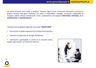 www.green2people.it GREEN2PEOPLE



Gli eventi formativi sono rivolti a studenti, laureati, figure junior, neoassunti interessati a costruire la
propria carriera nella green economy, ma anche a imprenditori, manager, consulenti, responsabili di
funzione, addetti all’area commerciale e tutti i professionisti con esigenza informativa, formativa, di ri-
qualificazione, di specializzazione.




I percorsi sono progettati seguendo il principio “SMART GRID”:

•   favoriscono la rapida acquisizione di un’esperienza specifica

•   riducono la dispersione di energia intellettuale

• inseriscono i partecipanti al centro di un processo attivo,
basato sugli scambi e sul confronto continuo.
 