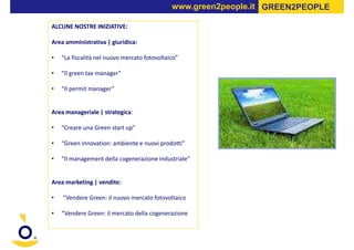 www.green2people.it GREEN2PEOPLE

ALCUNE NOSTRE INIZIATIVE:

Area amministrativa | giuridica:

•   “La fiscalità nel nuovo mercato fotovoltaico”

•   “Il green tax manager”

•   “Il permit manager”


Area manageriale | strategica:

•   “Creare una Green start up”

•   “Green innovation: ambiente e nuovi prodotti”

•   “Il management della cogenerazione industriale”


Area marketing | vendite:

•   “Vendere Green: il nuovo mercato fotovoltaico

•   “Vendere Green: il mercato della cogenerazione
 