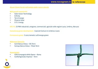 www.novagreen.it le referenze

Alcuni Clienti forniti nell’ambito delle nostre attività:

BOS grandi impianti FV:
•    Solar Green Technology
•    Enfinity
•    Terni Energia
•    Phoenix Solar
•    S.T.E. Energy

EPC FV: 23 PMI industriali, artigiane, commerciali, agricole nelle regioni Lazio, Umbria, Abruzzo

Consulenza green development : 6 piccoli Comuni in Umbria e Lazio

Formazione green: 5 corsi tematici sull’energia green


Referenze bancarie:
•     Carit Banca Intesa – DG Terni
•     Carispo Banca Intesa – filiale Terni


Associazioni:
•     CDO Compagnia delle Opere – Roma
•     Confartigianato Imprese – Terni
 