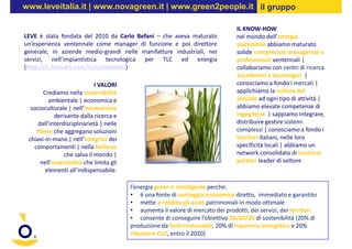 www.leveitalia.it | www.novagreen.it | www.green2people.it il gruppo

                                                                                 IL KNOW-HOW
LEVE è stata fondata del 2010 da Carlo Befani – che aveva maturato               nel mondo dell’energia
un’esperienza ventennale come manager di funzione e poi direttore                sostenibile abbiamo maturato
generale, in aziende medio-grandi nelle manifatture industriali, nei             solide competenze manageriali e
servizi, nell’impiantistica tecnologica per TLC ed energia                       professionali ventennali |
(http://it.linkedin.com/in/carlobefani)                                          collaboriamo con centri di ricerca
                                                                                 accademici e tecnologici |
                             I VALORI                                            conosciamo a fondo i mercati |
        Crediamo nella sostenibilità                                             applichiamo la cultura del
          ambientale | economica e                                               servizio ad ogni tipo di attività |
  socioculturale | nell’innovazione                                              abbiamo elevate competenze di
            derivante dalla ricerca e                                            ingegneria | sappiamo integrare,
     dall’interdisciplinarietà | nelle                                           distribuire gestire sistemi
    filiere che aggregano soluzioni                                              complessi | conosciamo a fondo i
 chiavi-in-mano | nell’integrità dei                                             territori italiani, nelle loro
   comportamenti | nella bellezza                                                specificità locali | abbiamo un
                che salva il mondo |                                             network consolidato di business
      nell’essenzialità che limita gli                                           partner leader di settore
         elementi all’indispensabile.

                                         l’energia green è intelligente perchè:
                                         • è una fonte di vantaggio economico diretto, immediato e garantito
                                         • mette a reddito gli asset patrimoniali in modo ottimale
                                         • aumenta il valore di mercato dei prodotti, dei servizi, dei territori
                                         • consente di conseguire l’obiettivo 20/20/20 di sostenibilità (20% di
                                         produzione da fonti rinnovabili, 20% di risparmio energetico e 20%
                                         riduzione Co2, entro il 2020)
 