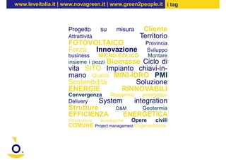 www.leveitalia.it | www.novagreen.it | www.green2people.it i tag



                     Progetto           su     misura      Cliente
                     Attrattività                         Territorio
                     FOTOVOLTAICO                            Provincia
                     Forza Innovazione                       Sviluppo
                     business    MICRO-EOLICO                 Montare
                     insieme i pezzi Biomasse
                                           Ciclo di
                     vita SITO Impianto chiavi-in-
                     mano Qualità MINI-IDRO PMI
                     Sostenibilità       Soluzione
                     ENERGIE        RINNOVABILI
                     Convergenza  Risparmio    energetico
                     Delivery  System       integration
                     Strutture      O&M        Geotermia
                     EFFICIENZA                   ENERGETICA
                     Infrastrutture     tecnologiche   Opere     civili
                     COMUNE           Project management Cogenerazione
 