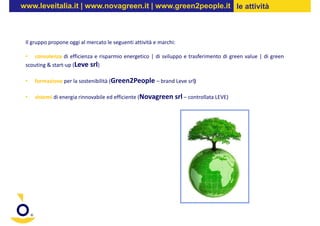 www.leveitalia.it | www.novagreen.it | www.green2people.it le attività



 Il gruppo propone oggi al mercato le seguenti attività e marchi:

 • consulenza di efficienza e risparmio energetico | di sviluppo e trasferimento di green value | di green
 scouting & start-up (Leve srl)

 •   formazione per la sostenibilità (Green2People – brand Leve srl)

 •   sistemi di energia rinnovabile ed efficiente (Novagreen srl – controllata LEVE)
 