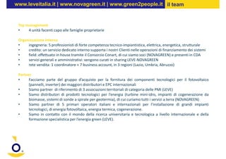 www.leveitalia.it | www.novagreen.it | www.green2people.it il team


 Top management
 •    4 unità facenti capo alle famiglie proprietarie

 Organizzazione interna
 •    ingegneria: 5 professionisti di forte competenza tecnico-impiantistica, elettrica, energetica, strutturale
 •    credito: un servizio dedicato interno supporta i nostri Clienti nelle operazioni di finanziamento dei sistemi
 •    field: effettuato in house tramite il Consorzio Conart, di cui siamo soci (NOVAGREEN) e presenti in CDA
 •    servizi generali e amministrativi: vengono curati in sharing LEVE-NOVAGREEN
 •    rete vendita: 1 coordinatore + 7 business account, in 3 regioni (Lazio, Umbria, Abruzzo)

 Partner
 •     Facciamo parte del gruppo d’acquisto per la fornitura dei componenti tecnologici per il fotovoltaico
       (pannelli, inverter) dei maggiori distributori e EPC internazionali
 •     Siamo partner di riferimento di 3 associazioni territoriali di categoria delle PMI (LEVE)
 •     Siamo distributori di prodotti tecnologici per l’energia (turbine mini-idro, impianti di cogenerazione da
       biomasse, sistemi di sonde a spirale per geotermia), di cui curiamo tutti i servizi a terra (NOVAGREEN)
 •     Siamo partner di 5 primari operatori italiani e internazionali per l’installazione di grandi impianti
       tecnologici, di energia fotovoltaica, energia termica, cogenerazione.
 •     Siamo in contatto con il mondo della ricerca universitaria e tecnologica a livello internazionale e della
       formazione specialistica per l’energia green (LEVE).
 