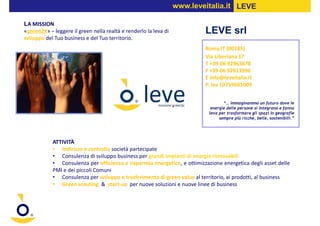 www.leveitalia.it LEVE

LA MISSION
«green2X» – leggere il green nella realtà e renderlo la leva di           LEVE srl
sviluppo del Tuo business e del Tuo territorio.
                                                                          Roma IT (00185)
                                                                          Via Liberiana 17
                                                                          T +39 06 92963678
                                                                          F +39 06 92913996
                                                                          E info@leveitalia.it
                                                                          P. Iva 10759681009


                                                                                  “… immaginammo un futuro dove le
                                                                            energie delle persone si integrano e fanno
                                                                           leva per trasformare gli spazi in geografie
                                                                                sempre più ricche, belle, sostenibili.”




            ATTIVITÀ
            • Indirizzo e controllo società partecipate
            • Consulenza di sviluppo business per grandi impianti di energia rinnovabili
            • Consulenza per efficienza e risparmio energetico, e ottimizzazione energetica degli asset delle
            PMI e dei piccoli Comuni
            • Consulenza per sviluppo e trasferimento di green value al territorio, ai prodotti, al business
            • Green scouting & start-up per nuove soluzioni e nuove linee di business
 