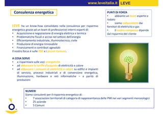 www.leveitalia.it LEVE

 Consulenza energetica                                                        PUNTI DI FORZA
                                                                              •      abbiamo un team esperto e
                                                                              rodato
                                                                              •      siamo indipendenti dai
LEVE     ha un know-how consolidato nella consulenza per risparmio            fornitori di elettricità e gas
energetico grazie ad un team di professionisti interni esperti di:            •      il nostro compenso dipende
• Acquisizione e negoziazione di energia elettrica e termica                  dal risparmio del cliente
• Problematiche fiscali e accise nel settore dell’energia
• Efficientamento industriale, illuminotecnico, civile
• Produzione di energia rinnovabile
• Finanziamenti e contributi agevolati
Il nostro focus è sulle PMI e i piccoli Comuni.

A COSA SERVE
• a risparmiare sulle voci energetiche
• ad abbassare le tariffe d’acquisto di elettricità e calore
• ad abbassare i consumi di elettricità e calore su edifici e impianti
   di servizio, processi industriali e di conversione energetica,
   illuminazione, hardware e reti informatiche – a parità di
   prestazioni


          NUMERI
          Siamo consulenti per il risparmio energetico di:
          •    7 associazioni territoriali di categoria di rappresentanza delle PMI nei vari segmenti merceologici
          •    25 aziende
          •    5 Comuni
 